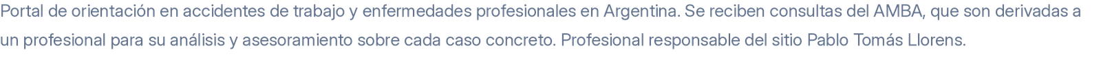 Portal de orientación en accidentes de trabajo y enfermedades profesionales en Argentina. Se reciben consultas del AMBA, que son derivadas a un profesional para su análisis y asesoramiento sobre cada caso concreto. Profesional responsable del sitio Pablo Tomás Llorens.
